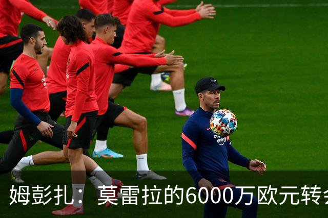 姆彭扎：莫雷拉的6000万欧元转会费偏高，但前景光明